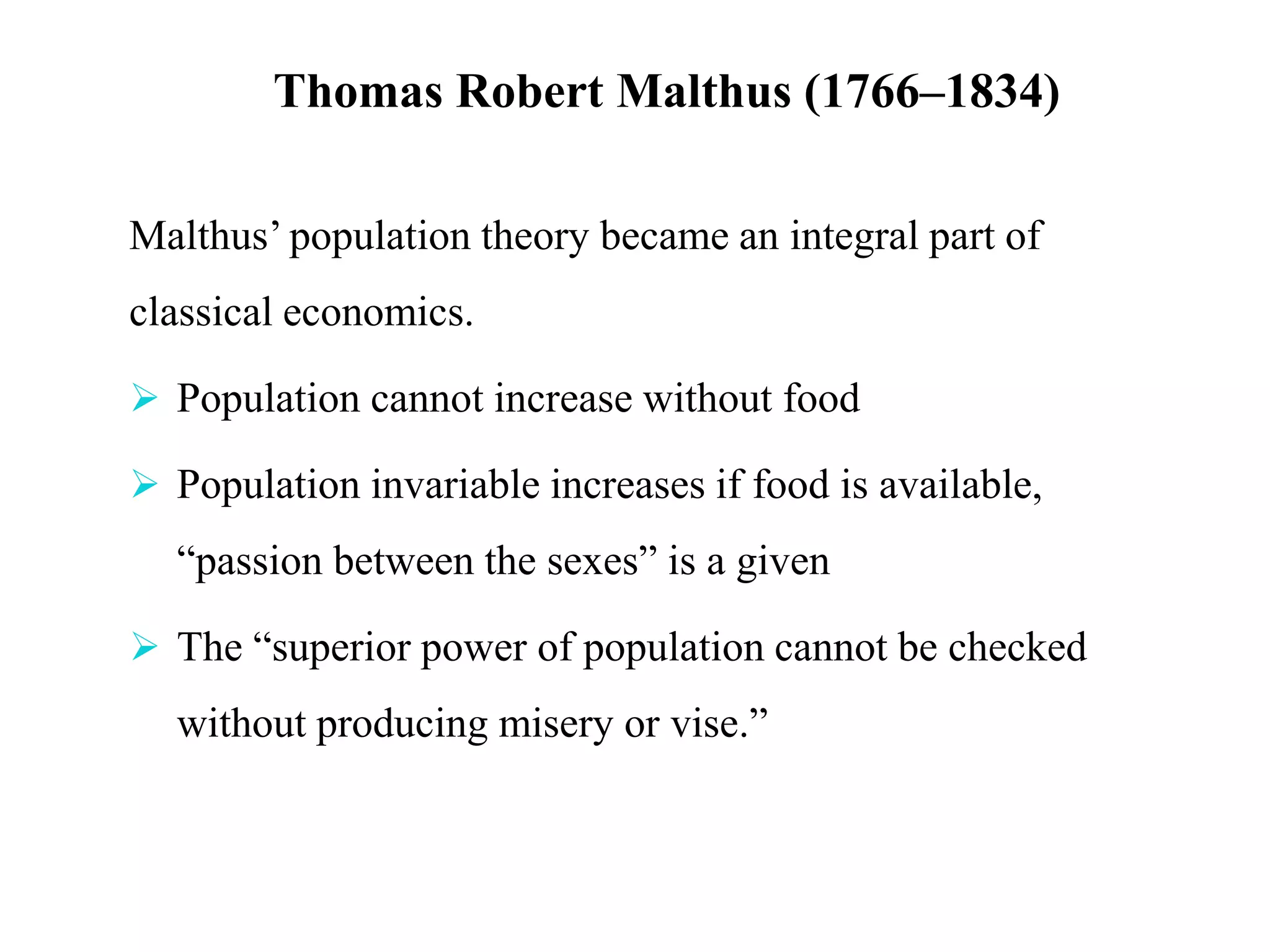 Thomas Robert Malthus (1766–1834)
Malthus’ population theory became an integral part of
classical economics.
 Population cannot increase without food
 Population invariable increases if food is available,
“passion between the sexes” is a given
 The “superior power of population cannot be checked
without producing misery or vise.”
 