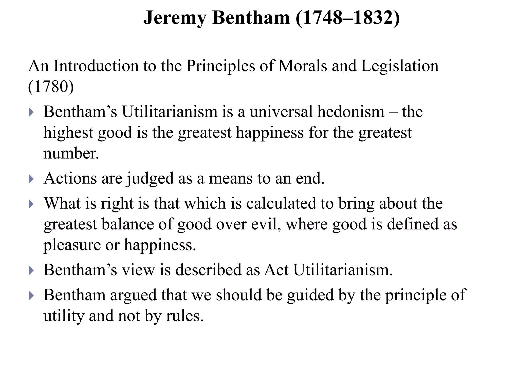 Jeremy Bentham (1748–1832)
An Introduction to the Principles of Morals and Legislation
(1780)
 Bentham’s Utilitarianism is a universal hedonism – the
highest good is the greatest happiness for the greatest
number.
 Actions are judged as a means to an end.
 What is right is that which is calculated to bring about the
greatest balance of good over evil, where good is defined as
pleasure or happiness.
 Bentham’s view is described as Act Utilitarianism.
 Bentham argued that we should be guided by the principle of
utility and not by rules.
 