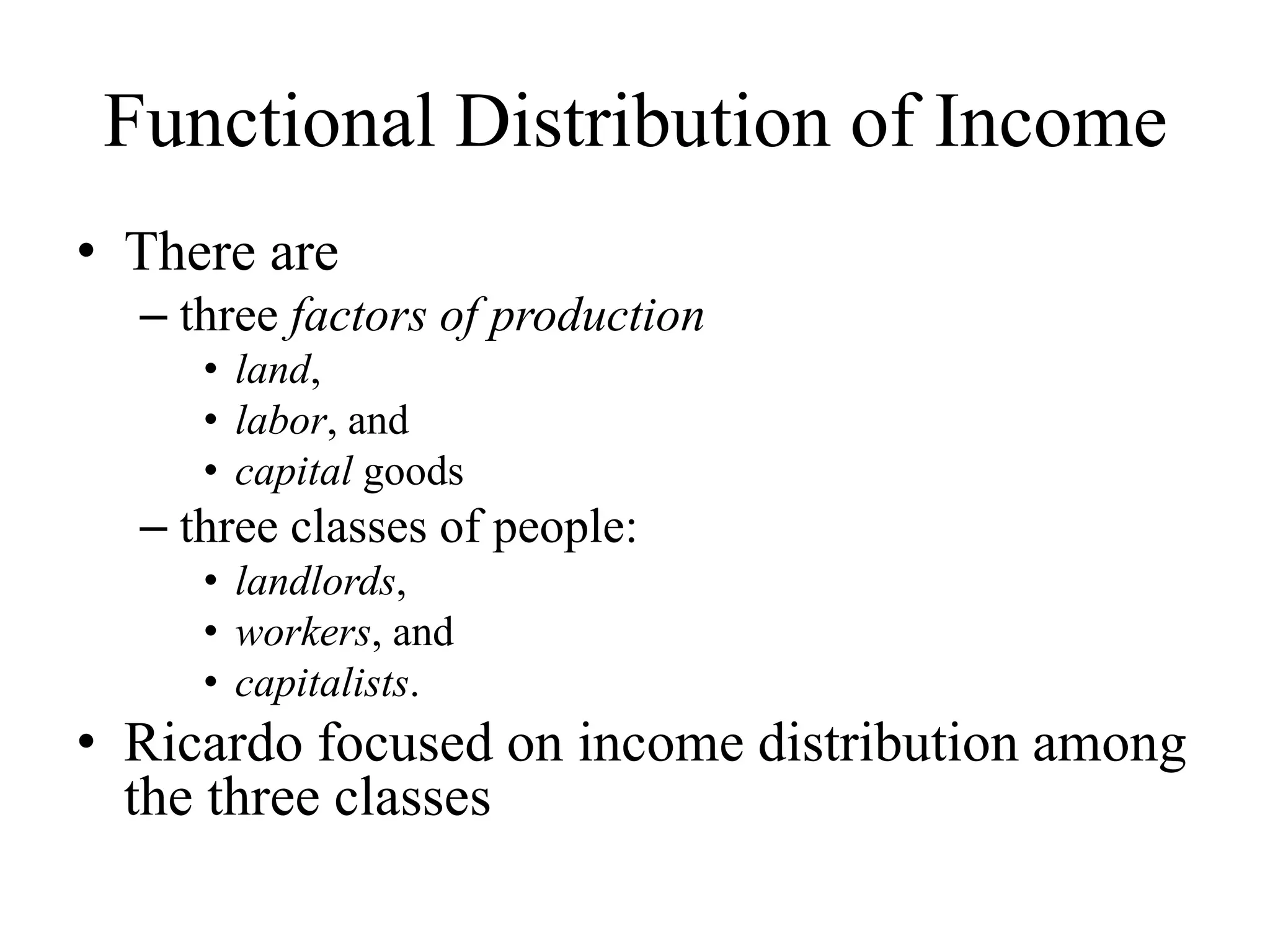 Functional Distribution of Income
• There are
– three factors of production
• land,
• labor, and
• capital goods
– three classes of people:
• landlords,
• workers, and
• capitalists.
• Ricardo focused on income distribution among
the three classes
 
