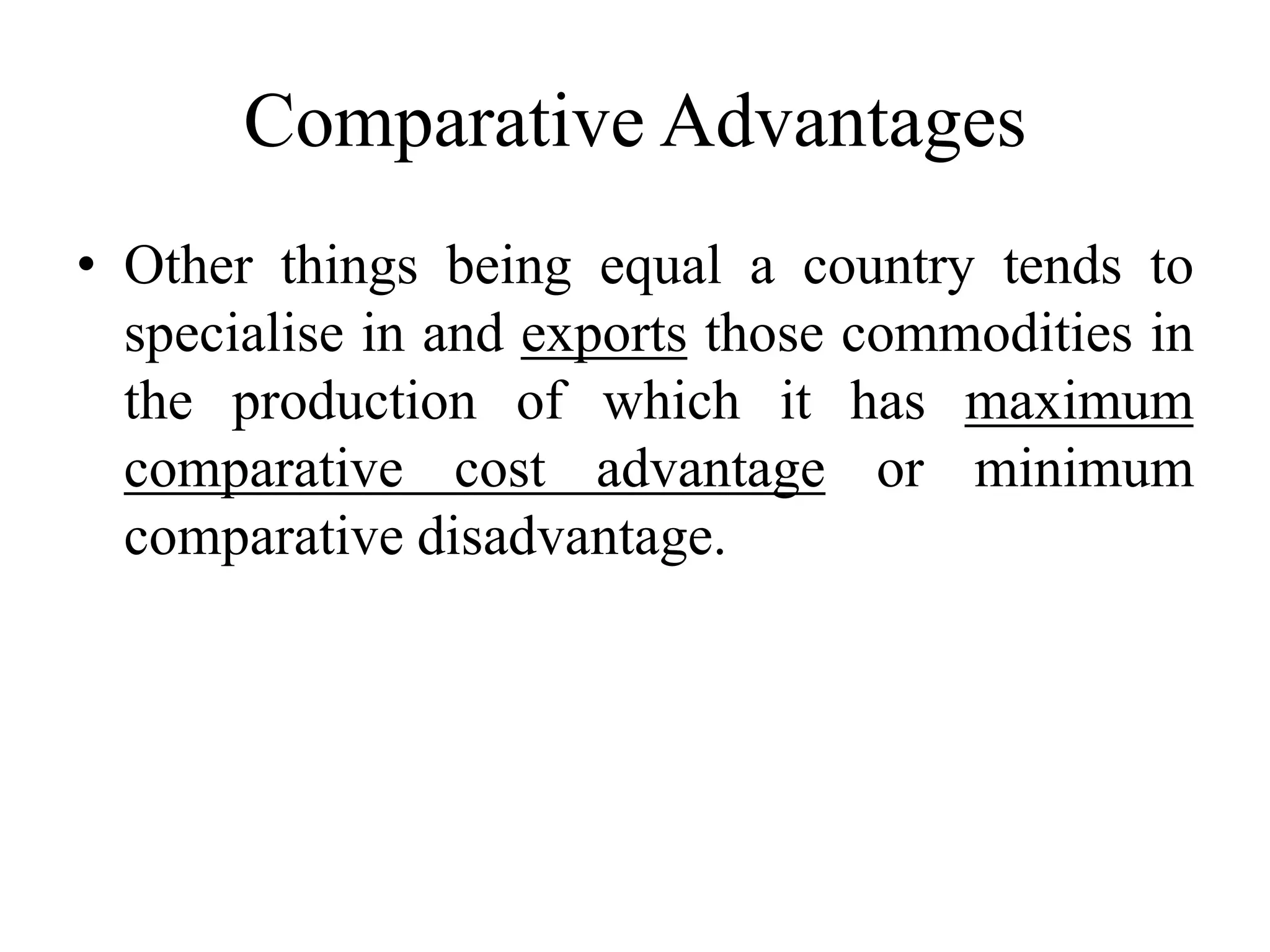 Comparative Advantages
• Other things being equal a country tends to
specialise in and exports those commodities in
the production of which it has maximum
comparative cost advantage or minimum
comparative disadvantage.
 