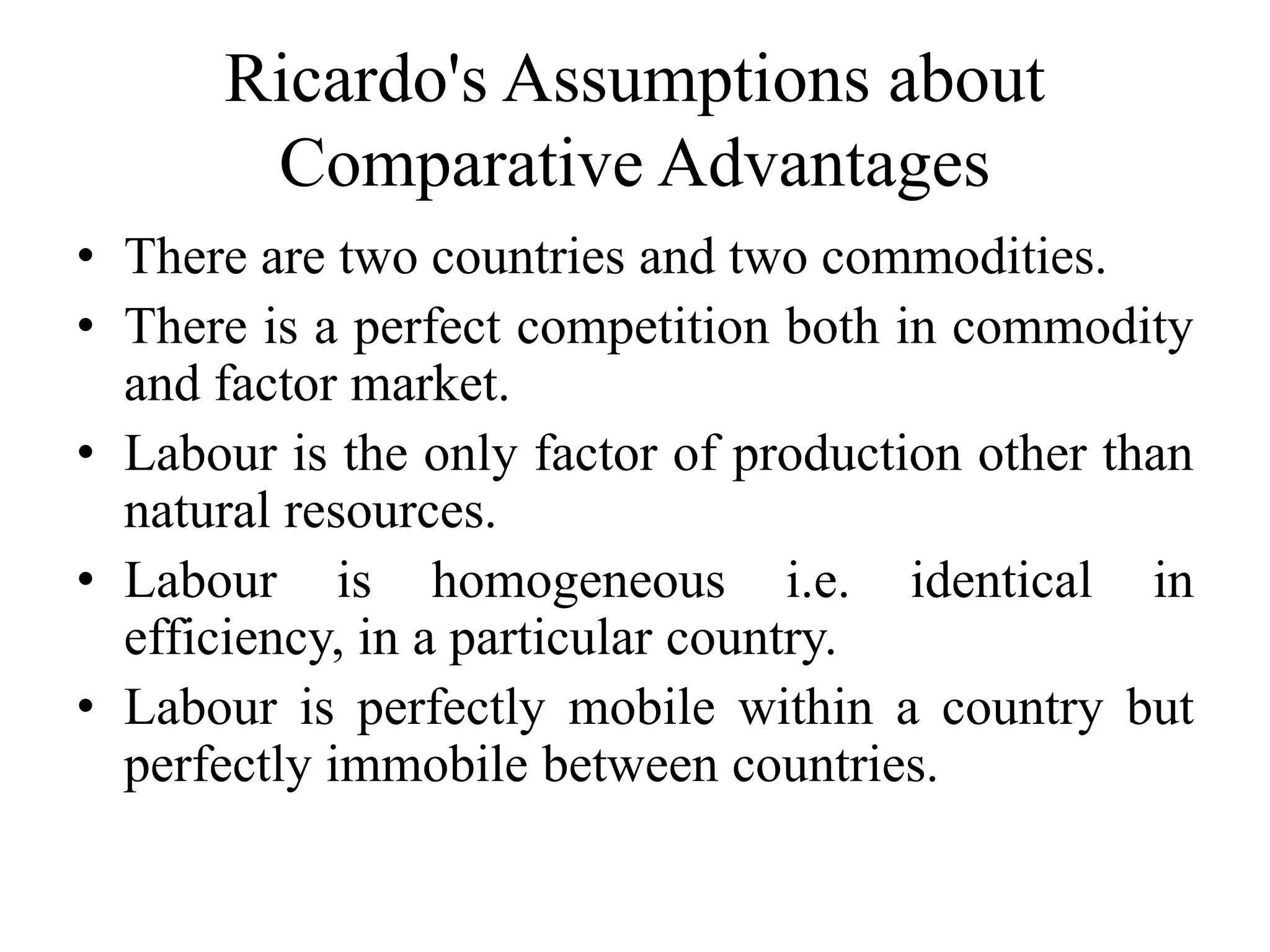 Ricardo's Assumptions about
Comparative Advantages
• There are two countries and two commodities.
• There is a perfect competition both in commodity
and factor market.
• Labour is the only factor of production other than
natural resources.
• Labour is homogeneous i.e. identical in
efficiency, in a particular country.
• Labour is perfectly mobile within a country but
perfectly immobile between countries.
 