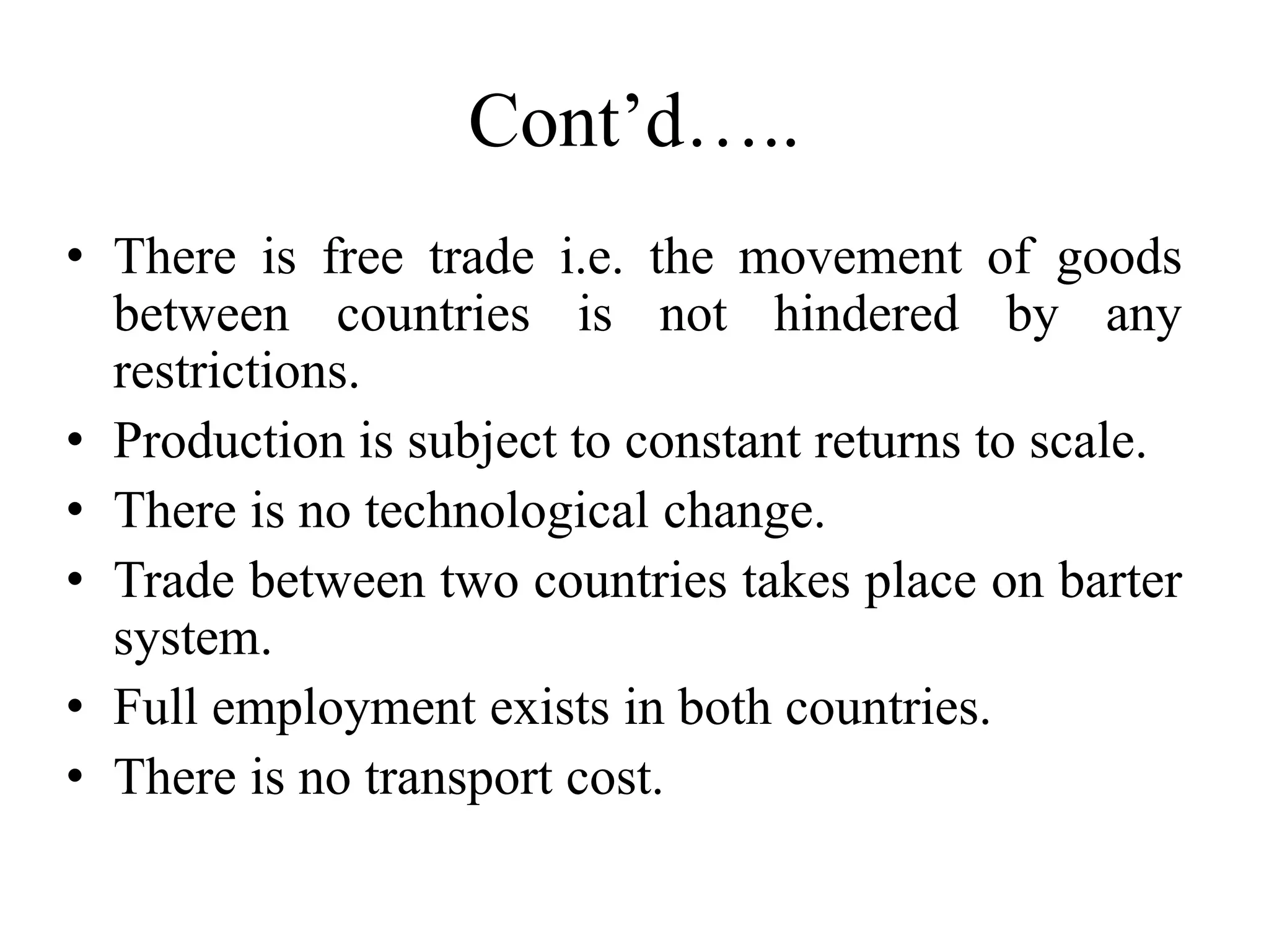 Cont’d…..
• There is free trade i.e. the movement of goods
between countries is not hindered by any
restrictions.
• Production is subject to constant returns to scale.
• There is no technological change.
• Trade between two countries takes place on barter
system.
• Full employment exists in both countries.
• There is no transport cost.
 
