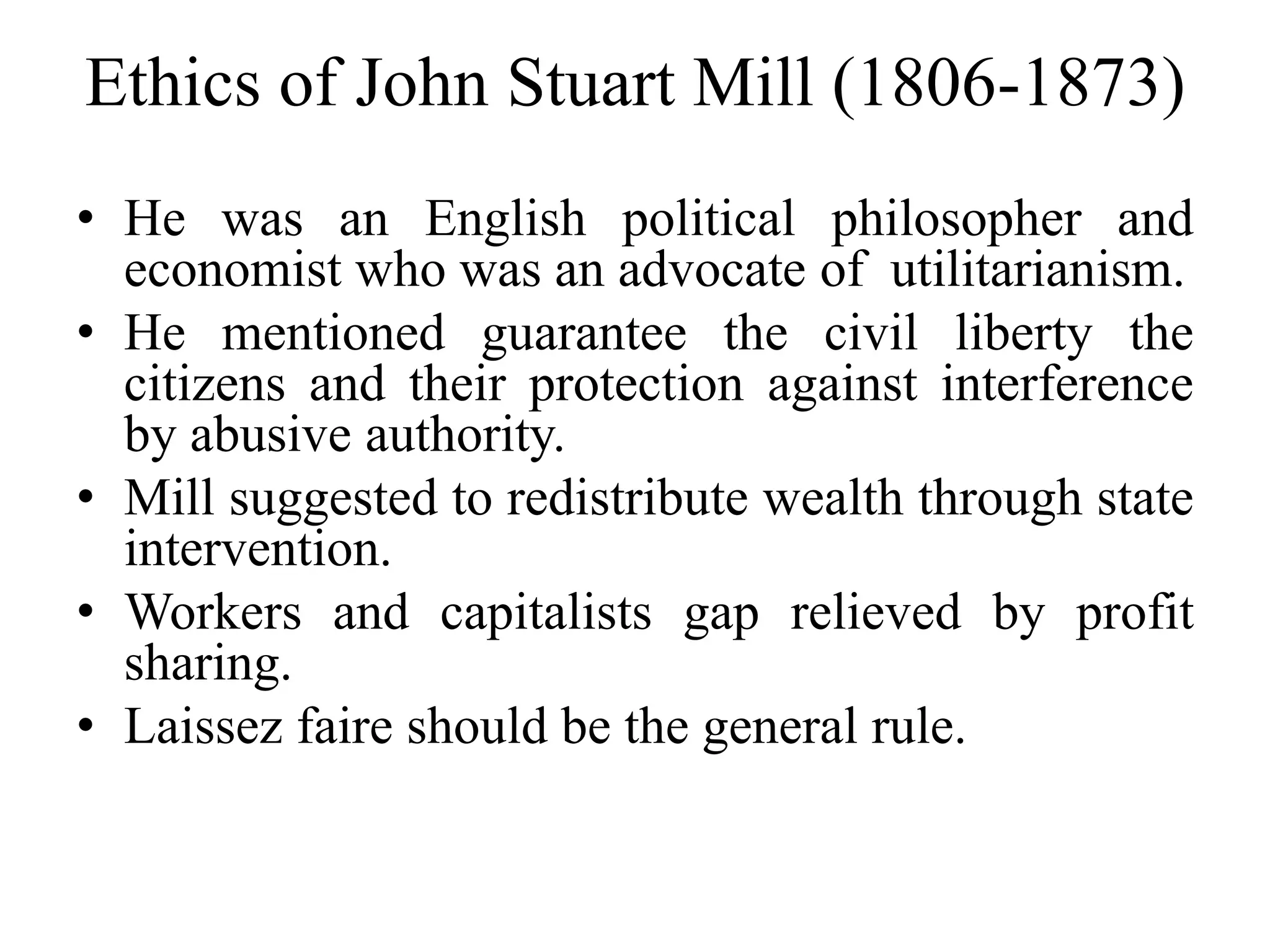 Ethics of John Stuart Mill (1806-1873)
• He was an English political philosopher and
economist who was an advocate of utilitarianism.
• He mentioned guarantee the civil liberty the
citizens and their protection against interference
by abusive authority.
• Mill suggested to redistribute wealth through state
intervention.
• Workers and capitalists gap relieved by profit
sharing.
• Laissez faire should be the general rule.
 