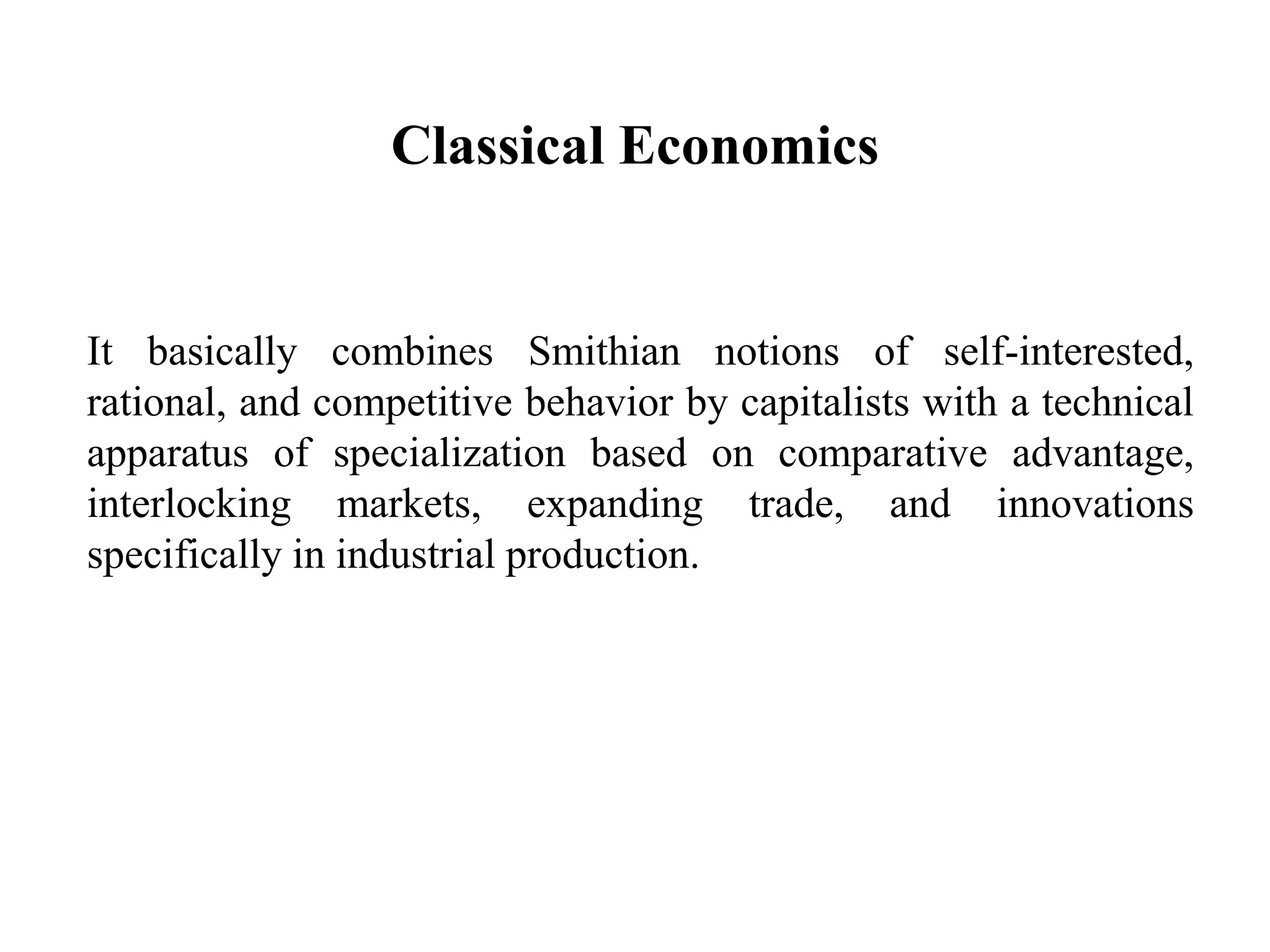 Classical Economics
It basically combines Smithian notions of self-interested,
rational, and competitive behavior by capitalists with a technical
apparatus of specialization based on comparative advantage,
interlocking markets, expanding trade, and innovations
specifically in industrial production.
 