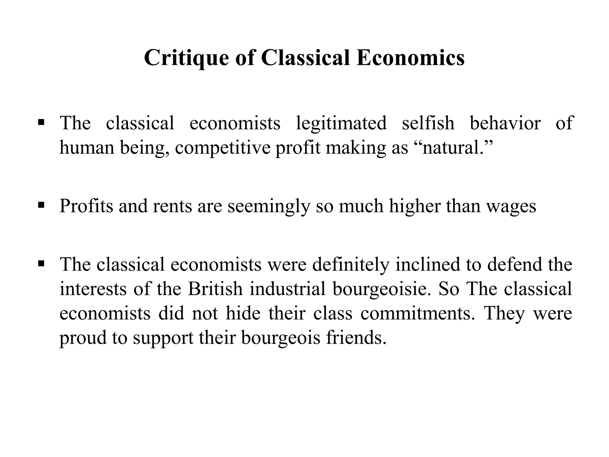 Critique of Classical Economics
 The classical economists legitimated selfish behavior of
human being, competitive profit making as “natural.”
 Profits and rents are seemingly so much higher than wages
 The classical economists were definitely inclined to defend the
interests of the British industrial bourgeoisie. So The classical
economists did not hide their class commitments. They were
proud to support their bourgeois friends.
 