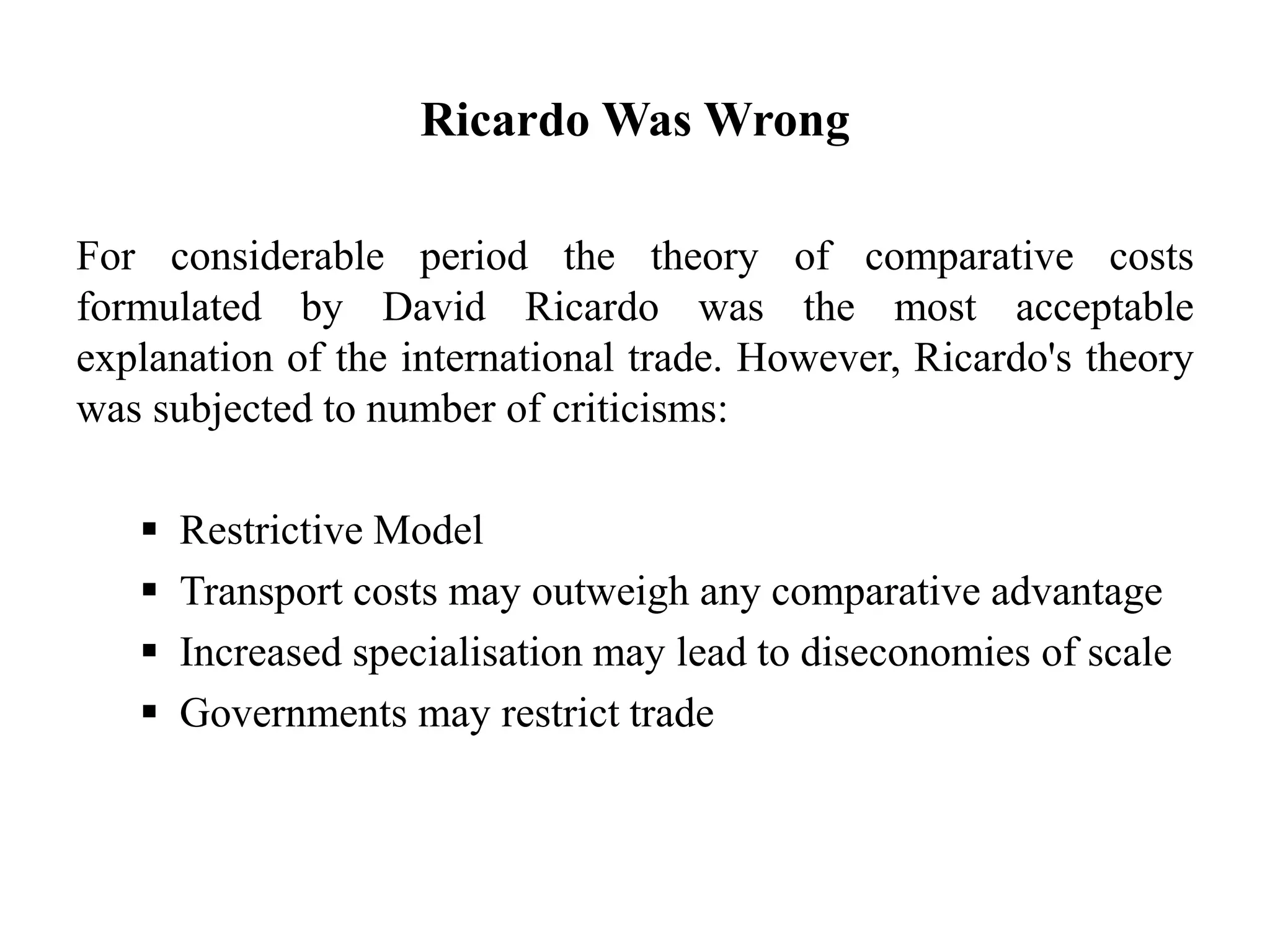 Ricardo Was Wrong
For considerable period the theory of comparative costs
formulated by David Ricardo was the most acceptable
explanation of the international trade. However, Ricardo's theory
was subjected to number of criticisms:
 Restrictive Model
 Transport costs may outweigh any comparative advantage
 Increased specialisation may lead to diseconomies of scale
 Governments may restrict trade
 