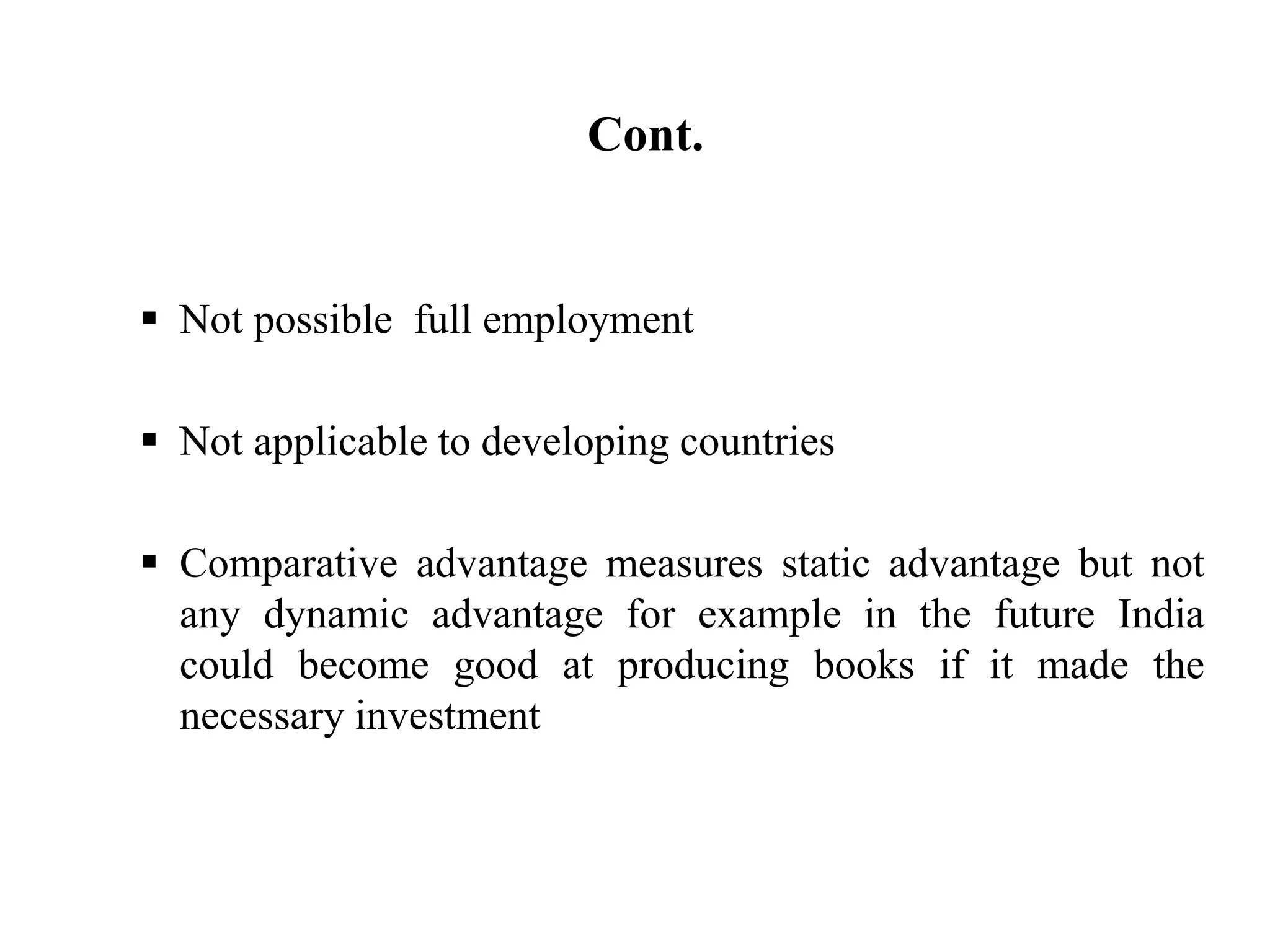 Cont.
 Not possible full employment
 Not applicable to developing countries
 Comparative advantage measures static advantage but not
any dynamic advantage for example in the future India
could become good at producing books if it made the
necessary investment
 