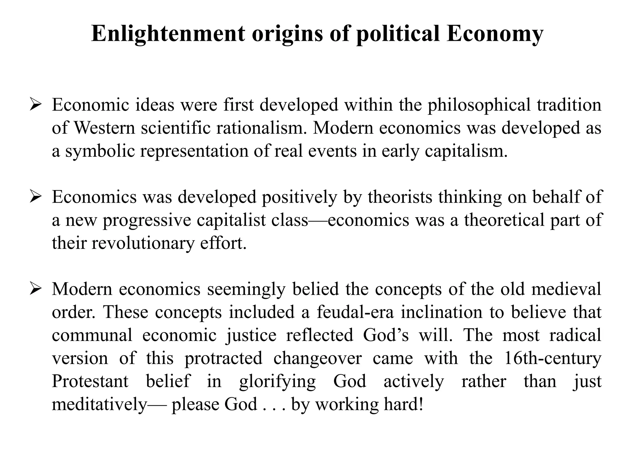  Economic ideas were first developed within the philosophical tradition
of Western scientific rationalism. Modern economics was developed as
a symbolic representation of real events in early capitalism.
 Economics was developed positively by theorists thinking on behalf of
a new progressive capitalist class—economics was a theoretical part of
their revolutionary effort.
 Modern economics seemingly belied the concepts of the old medieval
order. These concepts included a feudal-era inclination to believe that
communal economic justice reflected God’s will. The most radical
version of this protracted changeover came with the 16th-century
Protestant belief in glorifying God actively rather than just
meditatively— please God . . . by working hard!
Enlightenment origins of political Economy
 