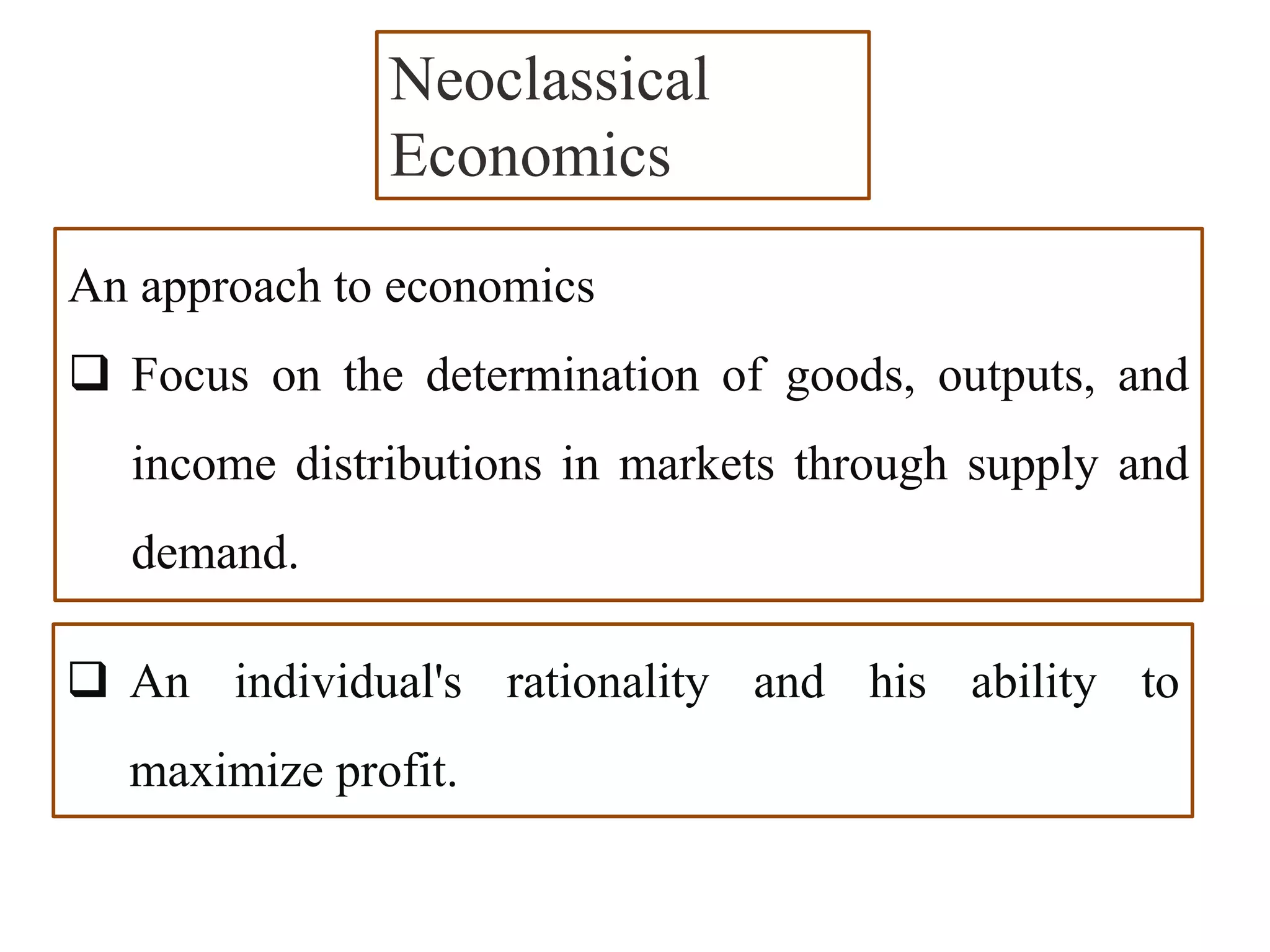 An approach to economics
 Focus on the determination of goods, outputs, and
income distributions in markets through supply and
demand.
Neoclassical
Economics
 An individual's rationality and his ability to
maximize profit.
 
