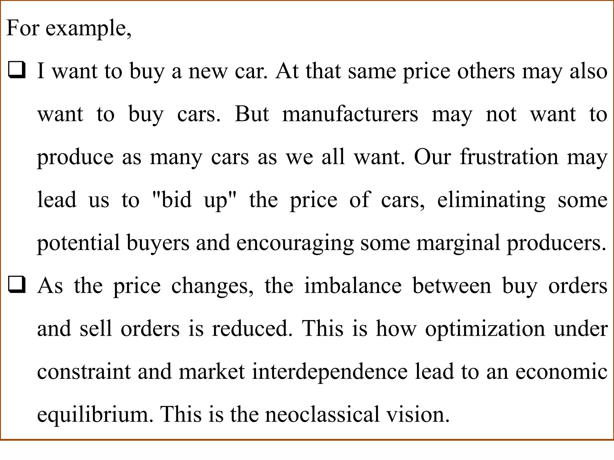 For example,
 I want to buy a new car. At that same price others may also
want to buy cars. But manufacturers may not want to
produce as many cars as we all want. Our frustration may
lead us to "bid up" the price of cars, eliminating some
potential buyers and encouraging some marginal producers.
 As the price changes, the imbalance between buy orders
and sell orders is reduced. This is how optimization under
constraint and market interdependence lead to an economic
equilibrium. This is the neoclassical vision.
 