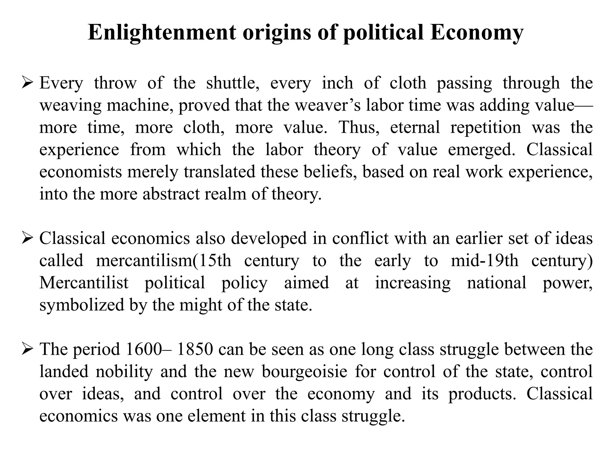  Every throw of the shuttle, every inch of cloth passing through the
weaving machine, proved that the weaver’s labor time was adding value—
more time, more cloth, more value. Thus, eternal repetition was the
experience from which the labor theory of value emerged. Classical
economists merely translated these beliefs, based on real work experience,
into the more abstract realm of theory.
 Classical economics also developed in conflict with an earlier set of ideas
called mercantilism(15th century to the early to mid-19th century)
Mercantilist political policy aimed at increasing national power,
symbolized by the might of the state.
 The period 1600– 1850 can be seen as one long class struggle between the
landed nobility and the new bourgeoisie for control of the state, control
over ideas, and control over the economy and its products. Classical
economics was one element in this class struggle.
Enlightenment origins of political Economy
 