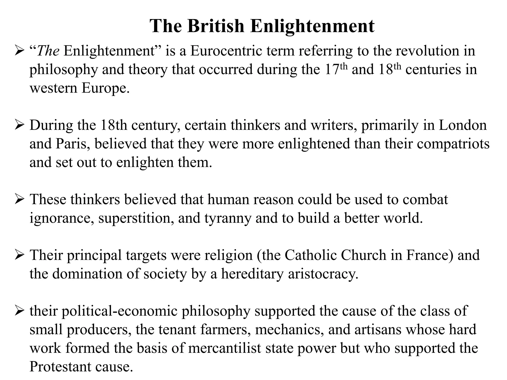  “The Enlightenment” is a Eurocentric term referring to the revolution in
philosophy and theory that occurred during the 17th and 18th centuries in
western Europe.
 During the 18th century, certain thinkers and writers, primarily in London
and Paris, believed that they were more enlightened than their compatriots
and set out to enlighten them.
 These thinkers believed that human reason could be used to combat
ignorance, superstition, and tyranny and to build a better world.
 Their principal targets were religion (the Catholic Church in France) and
the domination of society by a hereditary aristocracy.
 their political-economic philosophy supported the cause of the class of
small producers, the tenant farmers, mechanics, and artisans whose hard
work formed the basis of mercantilist state power but who supported the
Protestant cause.
The British Enlightenment
 