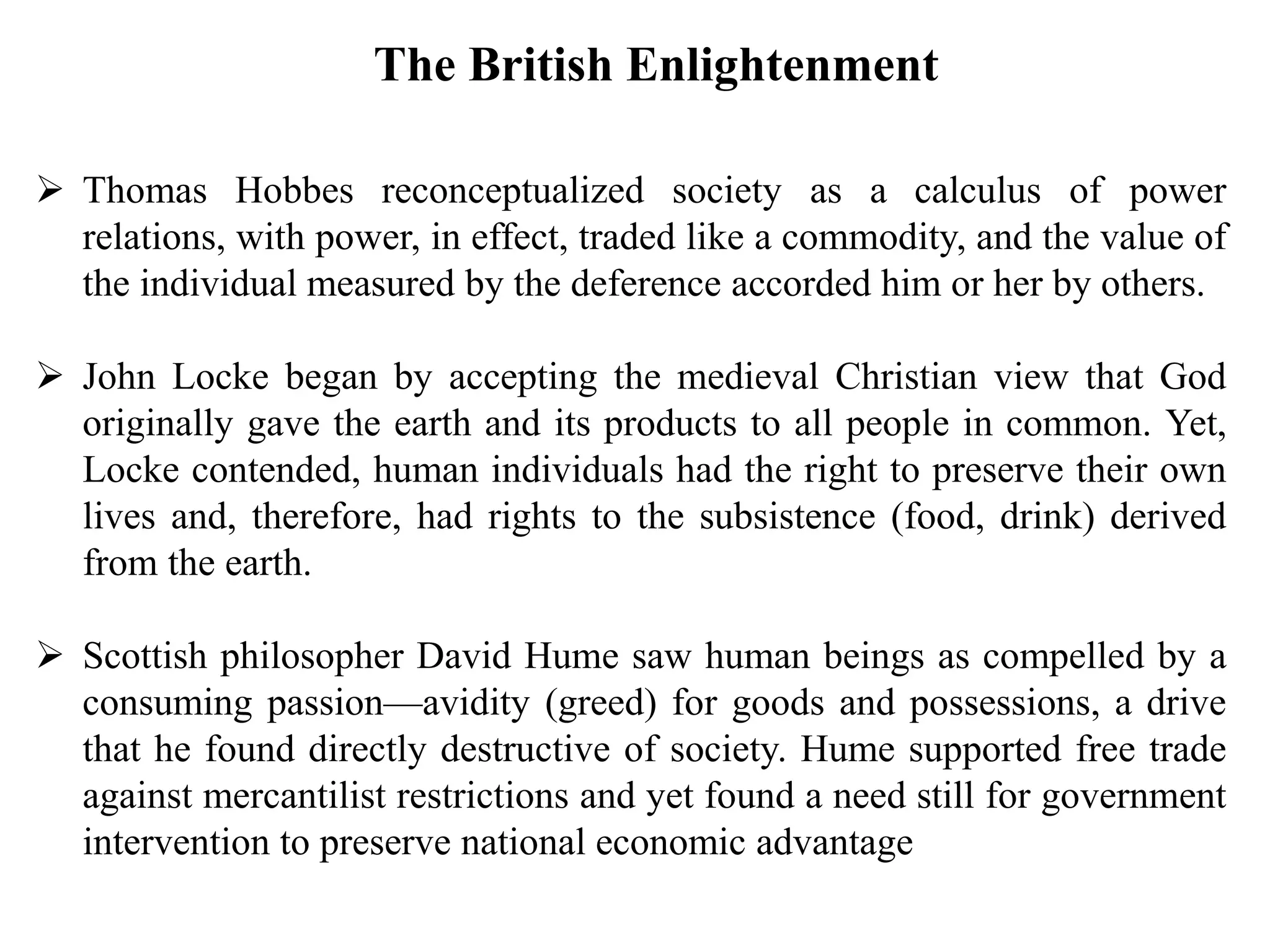  Thomas Hobbes reconceptualized society as a calculus of power
relations, with power, in effect, traded like a commodity, and the value of
the individual measured by the deference accorded him or her by others.
 John Locke began by accepting the medieval Christian view that God
originally gave the earth and its products to all people in common. Yet,
Locke contended, human individuals had the right to preserve their own
lives and, therefore, had rights to the subsistence (food, drink) derived
from the earth.
 Scottish philosopher David Hume saw human beings as compelled by a
consuming passion—avidity (greed) for goods and possessions, a drive
that he found directly destructive of society. Hume supported free trade
against mercantilist restrictions and yet found a need still for government
intervention to preserve national economic advantage
The British Enlightenment
 
