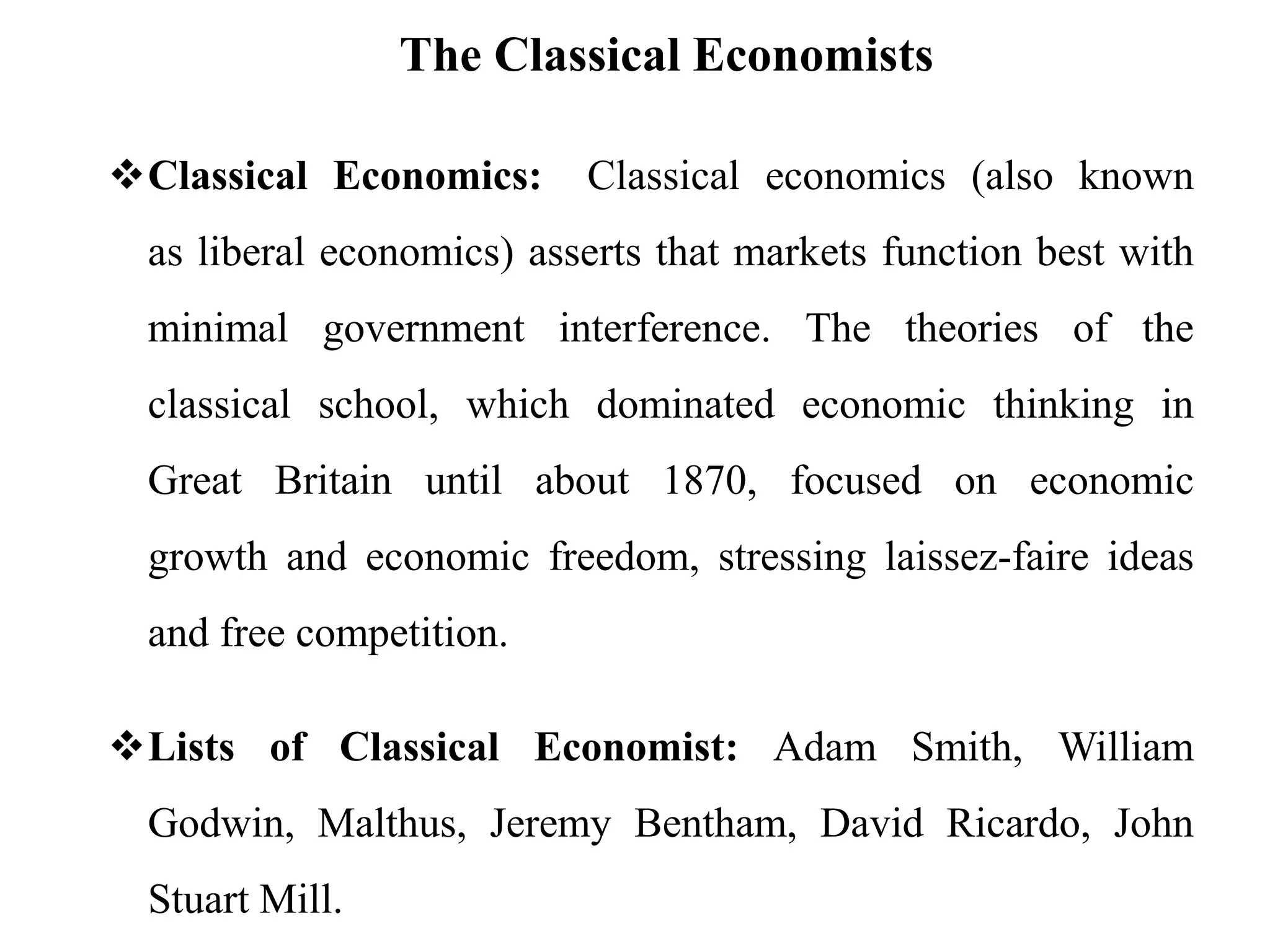 The Classical Economists
Classical Economics: Classical economics (also known
as liberal economics) asserts that markets function best with
minimal government interference. The theories of the
classical school, which dominated economic thinking in
Great Britain until about 1870, focused on economic
growth and economic freedom, stressing laissez-faire ideas
and free competition.
Lists of Classical Economist: Adam Smith, William
Godwin, Malthus, Jeremy Bentham, David Ricardo, John
Stuart Mill.
 