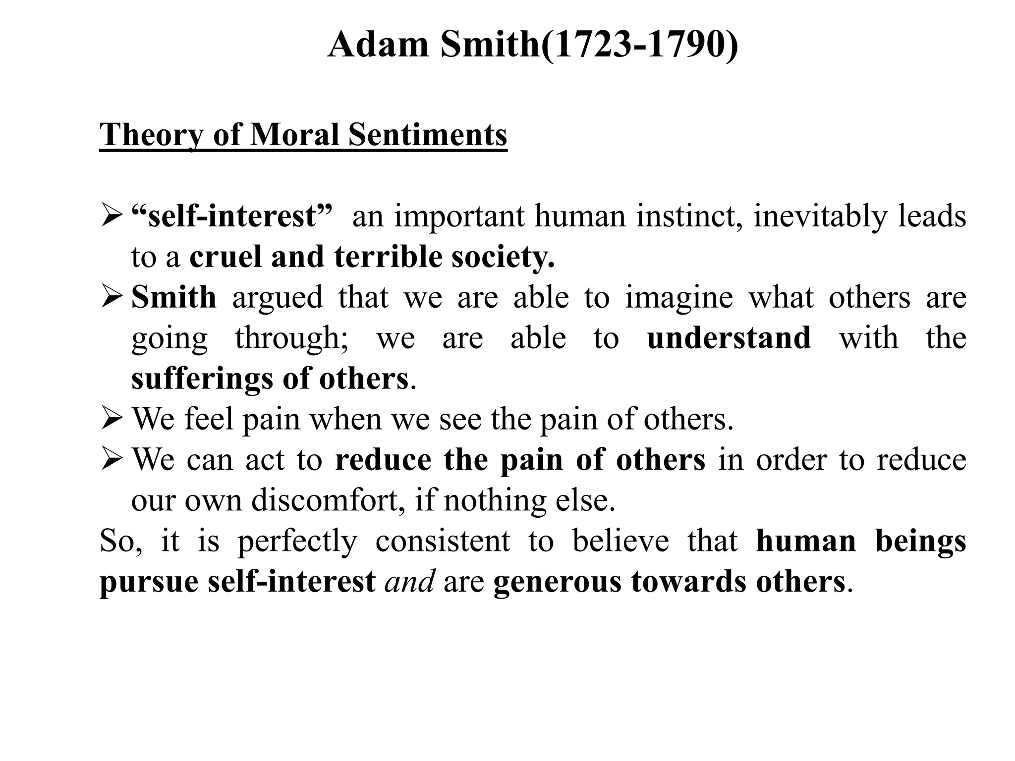 Adam Smith(1723-1790)
Theory of Moral Sentiments
“self-interest” an important human instinct, inevitably leads
to a cruel and terrible society.
Smith argued that we are able to imagine what others are
going through; we are able to understand with the
sufferings of others.
We feel pain when we see the pain of others.
We can act to reduce the pain of others in order to reduce
our own discomfort, if nothing else.
So, it is perfectly consistent to believe that human beings
pursue self-interest and are generous towards others.
 