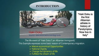 The life event of “Haki Doku”( an Albanian Immigrant)
This Example expresses some basic reason of Contemporary migration.
 Mature economical Opportunities
 National Dignity
 Change the dynamics of life
 Fulfilled the dream of life
INTRODUCTION
“Haki Doku is
the first
Albanian
athlete in
history of
Paralympics.
Now live in
Italy”
Haki Doku
Source: www.associaziooneintegrra.eu
 