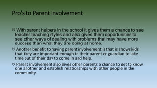 Pro's to Parent Involvement
♡ With parent helpers in the school it gives them a chance to see
teacher teaching styles and also gives them opportunities to
see other ways of dealing with problems that may have more
success than what they are doing at home.
♡ Another benefit to having parent involvement is that is shows kids
that they are important enough to their parent or guardian to take
time out of their day to come in and help.
♡ Parent involvement also gives other parents a chance to get to know
one another and establish relationships with other people in the
community.
 