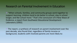 Research on Parental Involvement in Education
“When schools, families, and community groups work together to
support learning, children tend to do better in school, stay in school
longer, and like school more.” That's the conclusion of A New Wave of
Evidence, a report from Southwest Educational Development
Laboratory (2002).
The report, a synthesis of research on parent involvement over the
past decade, also found that, regardless of family income or
background, students with involved parents are more likely to:
 