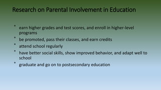 Research on Parental Involvement in Education
⃰ earn higher grades and test scores, and enroll in higher-level
programs
⃰ be promoted, pass their classes, and earn credits
⃰ attend school regularly
⃰ have better social skills, show improved behavior, and adapt well to
school
⃰ graduate and go on to postsecondary education
 