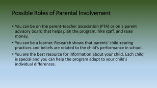Possible Roles of Parental Involvement
• You can be on the parent-teacher association (PTA) or on a parent
advisory board that helps plan the program, hire staff, and raise
money.
• You can be a learner. Research shows that parents' child-rearing
practices and beliefs are related to the child's performance in school.
• You are the best resource for information about your child. Each child
is special and you can help the program adapt to your child's
individual differences.
 