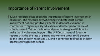 Importance of Parent Involvement
წ Much research exists about the importance of parent involvement in
education. The research overwhelmingly indicates that parent
involvement not only positively affects student achievement, it
contributes to higher quality education and better performance of
schools overall. Yet both schools and parents struggle with how to
make that involvement happen. The U.S Department of Education
reports that the the rate of parent involvement drops to 55 percent
by the time children reach age 14, and it continues to drop as children
progress through high school.
 