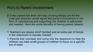 Pro's to Parent Involvement
წ Every parent has their own way of doing things and for the
most part teachers would agree that parent involvement in the
form of volunteering and supporting the children is welcomed
and needed. Here are some benefits of having parent helpers:
♡ Teachers are always short handed and an extra pair of hands
in the classroom is ussualy needed.
♡ Parents that volunteer and come into the classroom to help the
children can take small groups of children to focus on a specific
are of need.
 