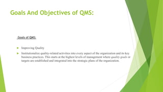 Goals And Objectives of QMS:
Goals of QMS:
 Improving Quality
 Institutionalize quality-related activities into every aspect of the organization and its key
business practices. This starts at the highest levels of management where quality goals or
targets are established and integrated into the strategic plans of the organization.
 