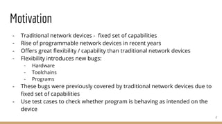 Motivation
- Traditional network devices - fixed set of capabilities
- Rise of programmable network devices in recent years
- Offers great flexibility / capability than traditional network devices
- Flexibility introduces new bugs:
- Hardware
- Toolchains
- Programs
- These bugs were previously covered by traditional network devices due to
fixed set of capabilities
- Use test cases to check whether program is behaving as intended on the
device
2
 