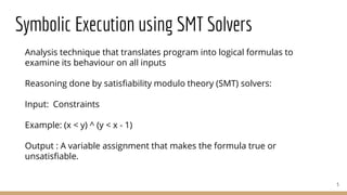 Symbolic Execution using SMT Solvers
Analysis technique that translates program into logical formulas to
examine its behaviour on all inputs
Reasoning done by satisfiability modulo theory (SMT) solvers:
Input: Constraints
Example: (x < y) ^ (y < x - 1)
Output : A variable assignment that makes the formula true or
unsatisfiable.
5
 