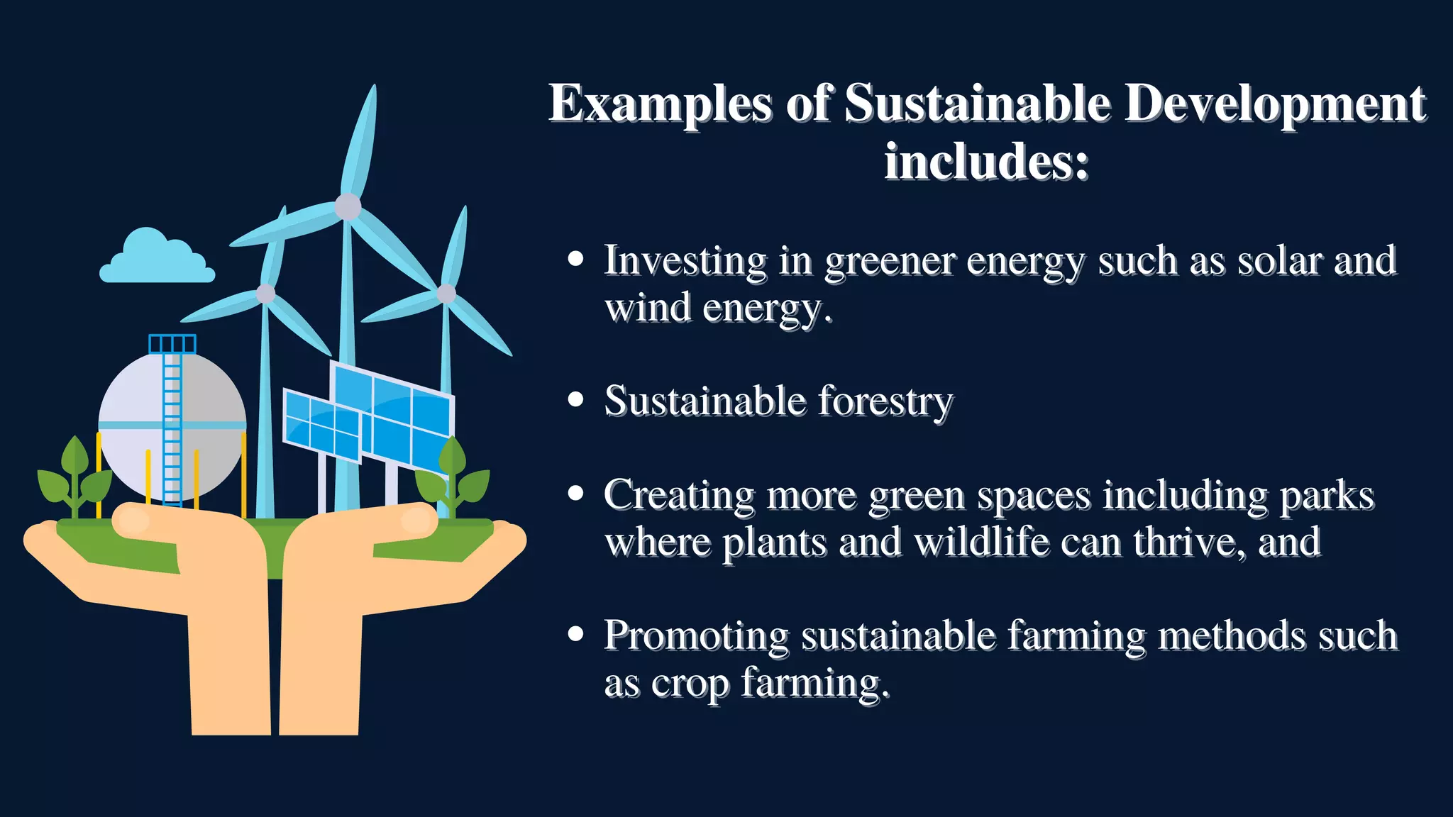 Investing in greener energy such as solar and
Investing in greener energy such as solar and
wind energy.
wind energy.
Sustainable forestry
Sustainable forestry
Creating more green spaces including parks
Creating more green spaces including parks
where plants and wildlife can thrive, and
where plants and wildlife can thrive, and
Promoting sustainable farming methods such
Promoting sustainable farming methods such
as crop farming.
as crop farming.
Examples of Sustainable Development
Examples of Sustainable Development
includes:
includes:
 