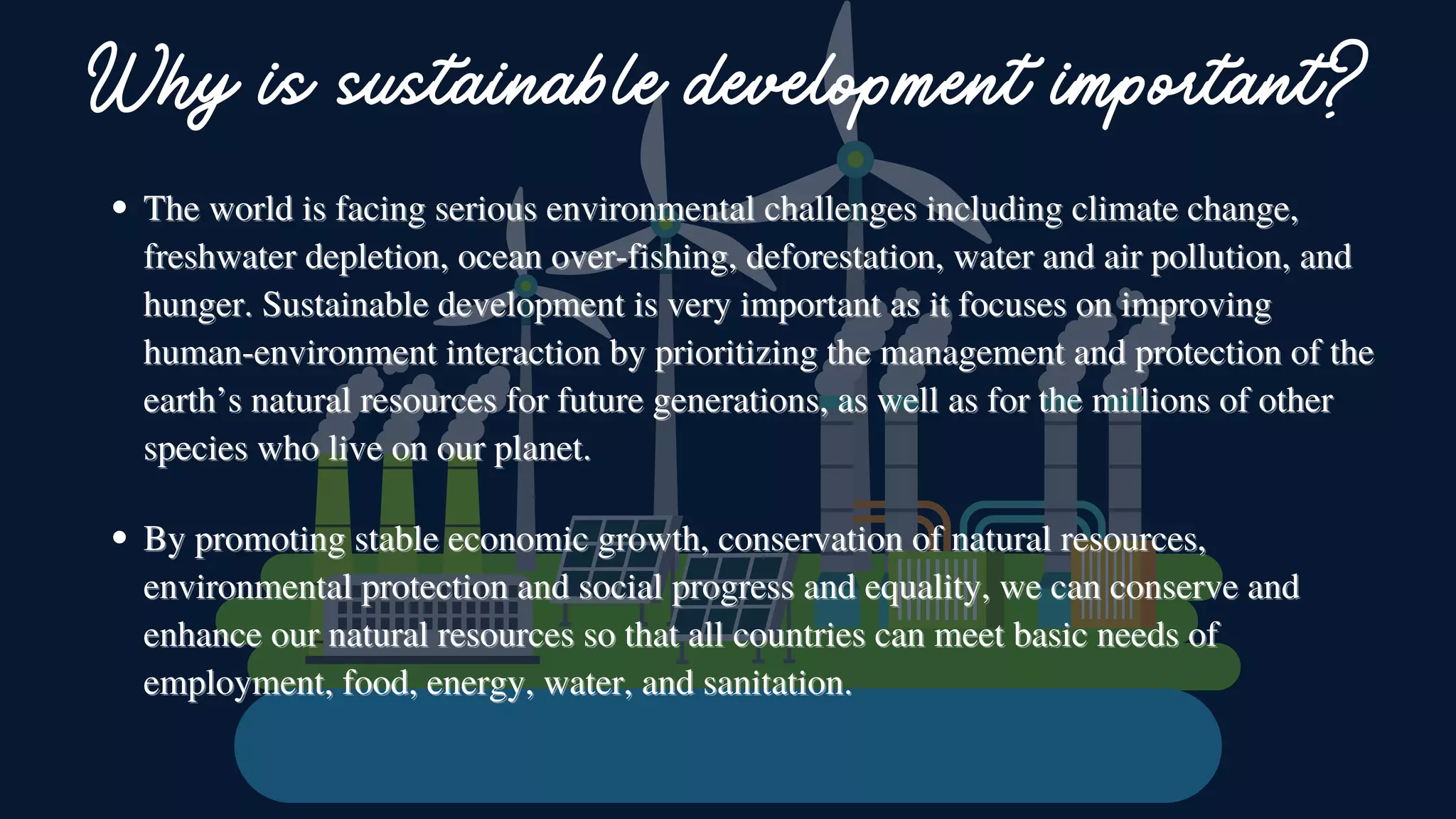 The world is facing serious environmental challenges including climate change,
The world is facing serious environmental challenges including climate change,
freshwater depletion, ocean over-fishing, deforestation, water and air pollution, and
freshwater depletion, ocean over-fishing, deforestation, water and air pollution, and
hunger. Sustainable development is very important as it focuses on improving
hunger. Sustainable development is very important as it focuses on improving
human-environment interaction by prioritizing the management and protection of the
human-environment interaction by prioritizing the management and protection of the
earth’s natural resources for future generations, as well as for the millions of other
earth’s natural resources for future generations, as well as for the millions of other
species who live on our planet.
species who live on our planet.
Why is sustainable development important?
By promoting stable economic growth, conservation of natural resources,
By promoting stable economic growth, conservation of natural resources,
environmental protection and social progress and equality, we can conserve and
environmental protection and social progress and equality, we can conserve and
enhance our natural resources so that all countries can meet basic needs of
enhance our natural resources so that all countries can meet basic needs of
employment, food, energy, water, and sanitation.
employment, food, energy, water, and sanitation.
 