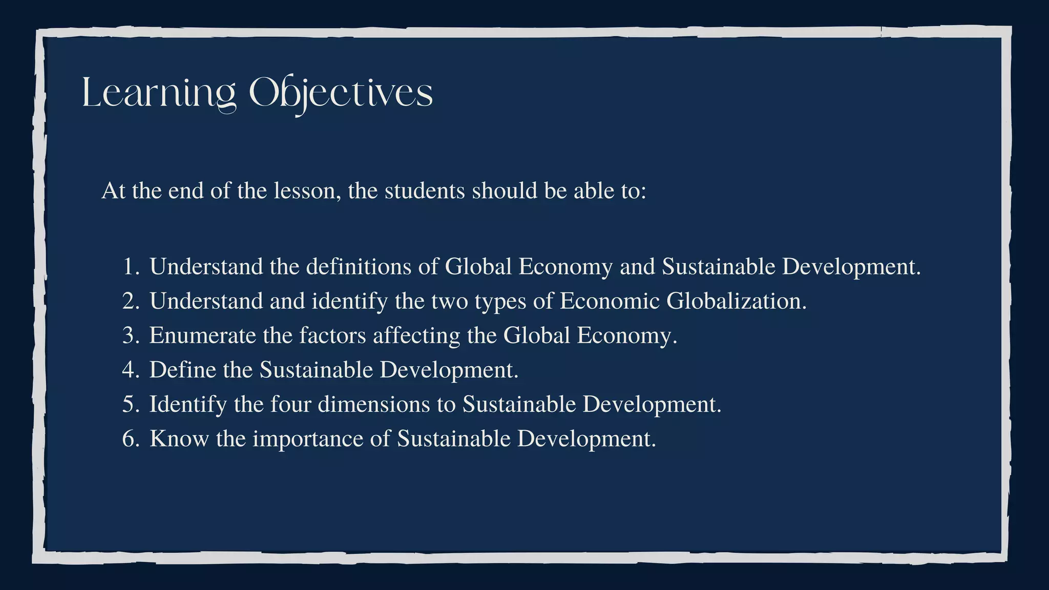 Understand the definitions of Global Economy and Sustainable Development.
Understand and identify the two types of Economic Globalization.
Enumerate the factors affecting the Global Economy.
Define the Sustainable Development.
Identify the four dimensions to Sustainable Development.
Know the importance of Sustainable Development.
At the end of the lesson, the students should be able to:
1.
2.
3.
4.
5.
6.
Learning Objectives
 