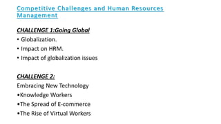 Competitive Challenges and Human Resources
Management
CHALLENGE 1:Going Global
• Globalization.
• Impact on HRM.
• Impact of globalization issues
CHALLENGE 2:
Embracing New Technology
•Knowledge Workers
•The Spread of E-commerce
•The Rise of Virtual Workers
 