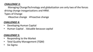 CHALLENGE 3:
Managing ChangeTechnology and globalization are only two of the forces
driving change inorganizations and HRM.
Types of Change
•Reactive change •Proactive change
CHALLENGE 4:
• Developing Human Capital
• Human Capital . Valuable because capital
CHALLENGE 5:
• Responding to the Market
• Total Quality Management (TQM)
• Six Sigma
 