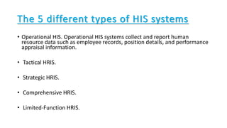 • Operational HIS. Operational HIS systems collect and report human
resource data such as employee records, position details, and performance
appraisal information.
• Tactical HRIS.
• Strategic HRIS.
• Comprehensive HRIS.
• Limited-Function HRIS.
The 5 different types of HIS systems
 
