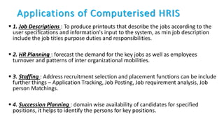 Applications of Computerised HRIS
 1. Job Descriptions : To produce printouts that describe the jobs according to the
user specifications and information's input to the system, as min job description
include the job titles purpose duties and responsibilities.
 2. HR Planning : forecast the demand for the key jobs as well as employees
turnover and patterns of inter organizational mobilities.
 3. Staffing : Address recruitment selection and placement functions can be include
further things – Application Tracking, Job Posting, Job requirement analysis, Job
person Matchings.
 4. Succession Planning : domain wise availability of candidates for specified
positions, it helps to identify the persons for key positions.
 