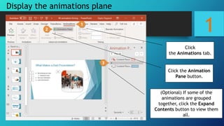 1
Display the animations plane
(Optional) If some of the
animations are grouped
together, click the Expand
Contents button to view them
all.
Click the Animation
Pane button.
Click
the Animations tab.
 