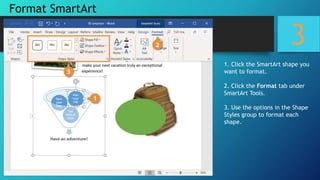 3
1. Click the SmartArt shape you
want to format.
2. Click the Format tab under
SmartArt Tools.
3. Use the options in the Shape
Styles group to format each
shape.
Format SmartArt
 