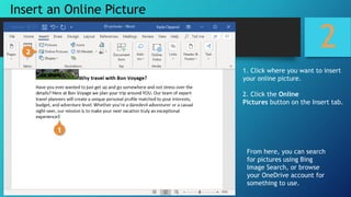 2
1. Click where you want to insert
your online picture.
2. Click the Online
Pictures button on the Insert tab.
From here, you can search
for pictures using Bing
Image Search, or browse
your OneDrive account for
something to use.
Insert an Online Picture
 