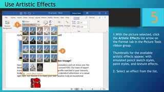 5
1.With the picture selected, click
the Artistic Effects list arrow on
the Format tab in the Picture Tools
ribbon group.
Thumbnails for the available
artistic effects appear, with
emulated pencil sketch styles,
paint styles, and texture effects.
2. Select an effect from the list.
Use Artistic Effects
 
