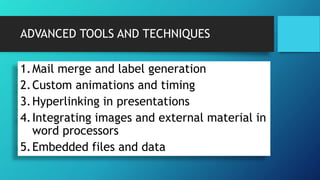 ADVANCED TOOLS AND TECHNIQUES
1.Mail merge and label generation
2.Custom animations and timing
3.Hyperlinking in presentations
4.Integrating images and external material in
word processors
5.Embedded files and data
 