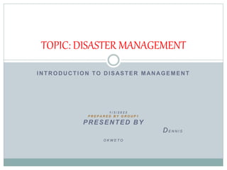 INTRODUCTION TO DISASTER MANAGEMENT
1 / 3 / 2 0 2 3
P R E P A R E D B Y G R O U P 1
PRESENTED BY
DE N N I S
O K W E T O
TOPIC: DISASTER MANAGEMENT
 