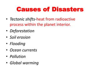 Causes of Disasters
• Tectonic shifts-heat from radioactive
process within the planet interior.
• Deforestation
• Soil erosion
• Flooding
• Ocean currents
• Pollution
• Global warming
 