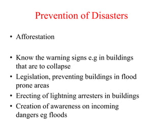 Prevention of Disasters
• Afforestation
• Know the warning signs e.g in buildings
that are to collapse
• Legislation, preventing buildings in flood
prone areas
• Erecting of lightning arresters in buildings
• Creation of awareness on incoming
dangers eg floods
 