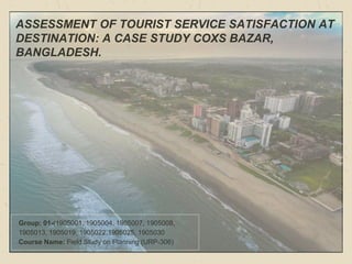 ASSESSMENT OF TOURIST SERVICE SATISFACTION AT
DESTINATION: A CASE STUDY COXS BAZAR,
BANGLADESH.
Group: 01-(1905001, 1905004, 1905007, 1905008,
1905013, 1905019, 1905022,1905025, 1905030
Course Name: Field Study on Planning (URP-306)
 