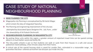 CASE STUDY OF NATIONAL
NEIGHBOURHOOD PLANNING
 WHO PLANNED THE CITY
 Magarpatta city Planning is conceptualized by Mr.Satish Magar
which entails the idea of Integrated Township.
 The Planning and engineering improvement of the city was
attempted by Associated Space Designers Pvt . Ltd, Pune , under
the stewardship of Ar.Prakash Deshmukh.
 NEIGHBOURHOOD PLANNING IN MAGARPATTA CITY
 By putting these units within the region, a greater amount of important travel time can be spared coming
about in a much better social and family life.
 The City public schools is put so that students can walk or cycle from their houses in a safe and secure
pedestrian need walkway, a few minutes away from their home.
 A critical rate of the overall housing stock is saved for smaller flats, estimated in a reasonable range , to
guarantee that blue- collared servicemen too discover put inside the city .
10
Fig:- 5.2
Source:-Associated space
 