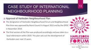 CASE STUDY OF INTERNATIONAL
NEIGHBOURHOOD PLANNING
 Approval of Harlesden Neighbourhood Plan
 The designation of Harlesden Neighbourhood Forum and Neighbourhood
Plan Area was approved by Brent Council in August 2015 and by the OPDC
in November 2019.
 The final version of the Plan was produced accordingly and was taken to a
local referendum within 2019. This plan sets out the development of
Harlesden over next 15 years.
13
Fig:- 6.3
Source:- Harlesden neighbourhood
plan
 