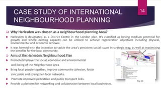 CASE STUDY OF INTERNATIONAL
NEIGHBOURHOOD PLANNING
 Why Harlesden was chosen as a neighbourhood planning Area?
 Harlesden is designated as a District Centre in the London plan. It's classified as having medium potential for
growth and where existing capacity can be utilized to achieve regeneration objectives including physical,
environmental and economic renewal.
 It was formed with the intention to tackle the area's persistent social issues in strategic way, as well as maximizing
the benefits for the local community.
 Aims of the Harlesden Neighbourhood Plan
 Promote/improve the social, economic and environmental
well-being of the Neighborhood Area
 Bring local people together, improve community cohesion, foster
civic pride and strengthen local networks.
 Promote improved pedestrian and public transport links.
 Provide a platform for networking and collaboration between local businesses.
14
Fig:-6.4
 