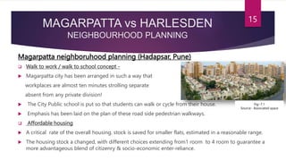 MAGARPATTA vs HARLESDEN
NEIGHBOURHOOD PLANNING
Magarpatta neighboruhood planning (Hadapsar, Pune)
 Walk to work / walk to school concept -
 Magarpatta city has been arranged in such a way that
workplaces are almost ten minutes strolling separate
absent from any private division!
 The City Public school is put so that students can walk or cycle from their house.
 Emphasis has been laid on the plan of these road side pedestrian walkways.
 Affordable housing
 A critical rate of the overall housing. stock is saved for smaller flats, estimated in a reasonable range.
 The housing stock a changed, with different choices extending from1 room to 4 room to guarantee a
more advantageous blend of citizenry & socio-economic enter-reliance.
15
Fig:-7.1
Source:- Associated space
 