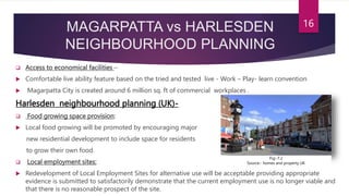 MAGARPATTA vs HARLESDEN
NEIGHBOURHOOD PLANNING
 Access to economical facilities –
 Comfortable live ability feature based on the tried and tested live - Work – Play- learn convention
 Magarpatta City is created around 6 million sq. ft of commercial workplaces .
Harlesden neighbourhood planning (UK)-
 Food growing space provision:
 Local food growing will be promoted by encouraging major
new residential development to include space for residents
to grow their own food.
 Local employment sites:
 Redevelopment of Local Employment Sites for alternative use will be acceptable providing appropriate
evidence is submitted to satisfactorily demonstrate that the current employment use is no longer viable and
that there is no reasonable prospect of the site.
16
Fig:-7.2
Source:- homes and property UK
 